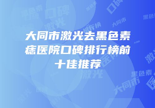 大同市激光去黑色素痣医院口碑排行榜前十佳推荐