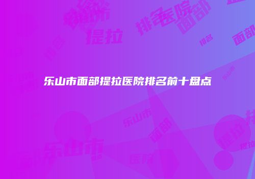 乐山市面部提拉医院排名前十盘点