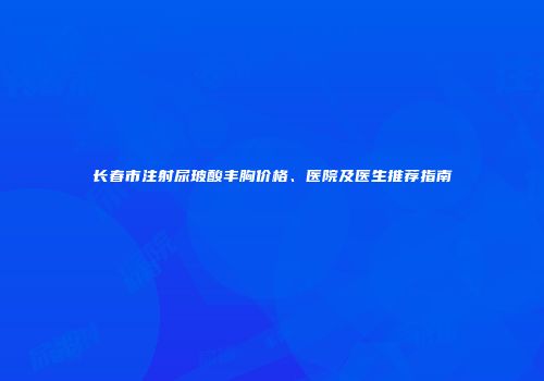 长春市注射尿玻酸丰胸价格、医院及医生推荐指南