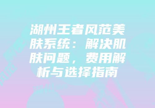 湖州王者风范美肤系统：解决肌肤问题，费用解析与选择指南