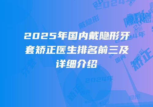 2025年国内戴隐形牙套矫正医生排名前三及详细介绍