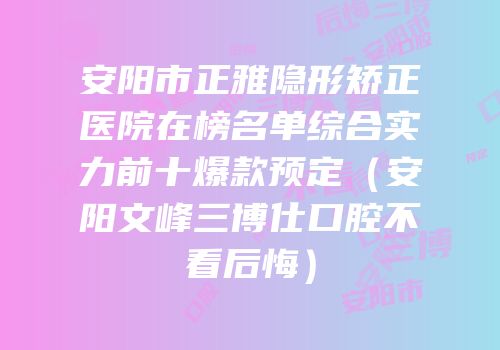 安阳市正雅隐形矫正医院在榜名单综合实力前十爆款预定（安阳文峰三博仕口腔不看后悔）