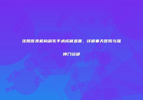沈阳医美机构副乳手术成就显著，详解奉天医院与瑞博门诊部
