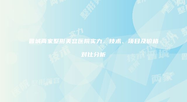 晋城两家整形美容医院实力、技术、项目及价格对比分析