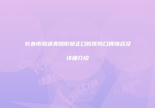 长春市隐适美隐形矫正口腔医院口碑排名及详细介绍