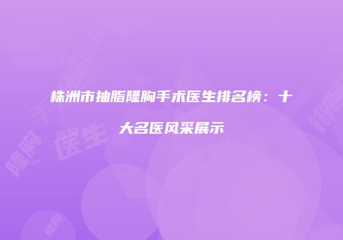株洲市抽脂隆胸手术医生排名榜：十大名医风采展示