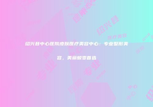 绍兴县中心医院皮肤医疗美容中心：专业整形美容，美丽蜕变首选