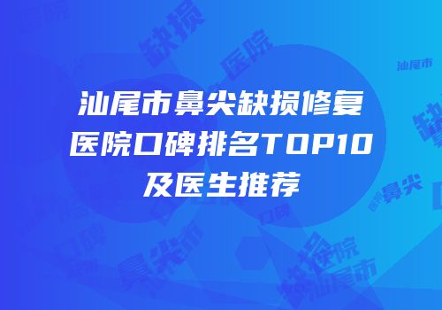 汕尾市鼻尖缺损修复医院口碑排名TOP10及医生推荐