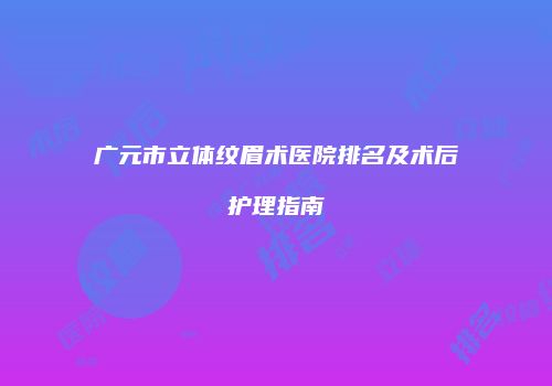 广元市立体纹眉术医院排名及术后护理指南