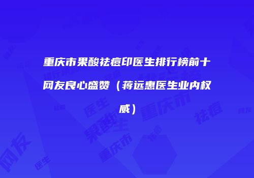 重庆市果酸祛痘印医生排行榜前十网友良心盛赞（蒋远惠医生业内权威）