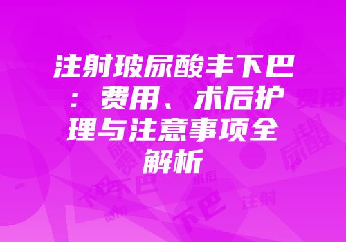 注射玻尿酸丰下巴：费用、术后护理与注意事项全解析