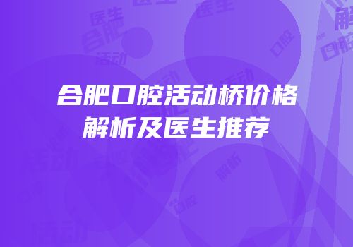 合肥口腔活动桥价格解析及医生推荐