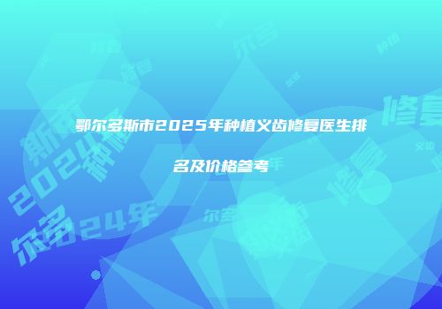 鄂尔多斯市2025年种植义齿修复医生排名及价格参考