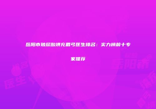 岳阳市玻尿酸填充眉弓医生排名：实力榜前十专家推荐