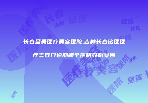 长春呈美医疗美容医院,吉林长春铭医医疗美容门诊部哪个医院好附案例