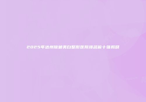 2025年达州除皱美白整形医院排名前十强揭晓