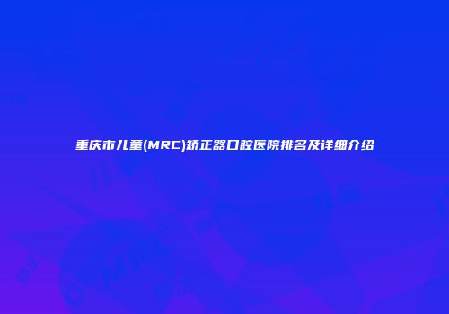 重庆市儿童(MRC)矫正器口腔医院排名及详细介绍
