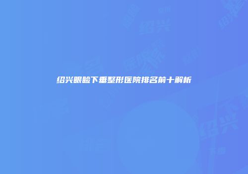 绍兴眼睑下垂整形医院排名前十解析