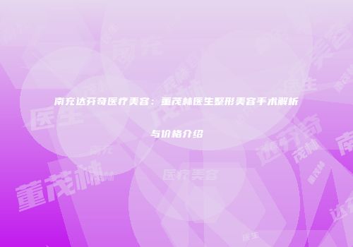 南充达芬奇医疗美容：董茂林医生整形美容手术解析与价格介绍