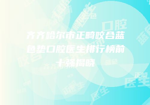 齐齐哈尔市正畸咬合蓝色垫口腔医生排行榜前十强揭晓