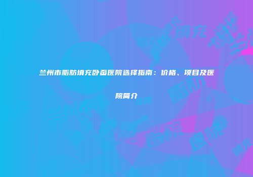 兰州市脂肪填充卧蚕医院选择指南：价格、项目及医院简介