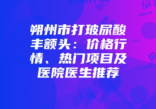 朔州市打玻尿酸丰额头：价格行情、热门项目及医院医生推荐
