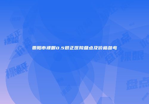 贵阳市裸眼0.5矫正医院盘点及价格参考