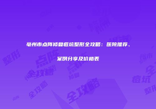 亳州市点阵修复痘坑整形全攻略：医院推荐、案例分享及价格表