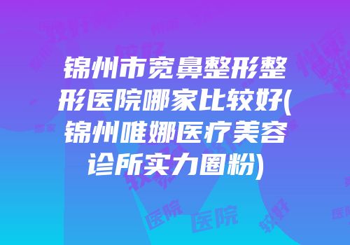 锦州市宽鼻整形整形医院哪家比较好(锦州唯娜医疗美容诊所实力圈粉)