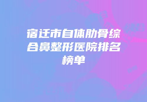 宿迁市自体肋骨综合鼻整形医院排名榜单