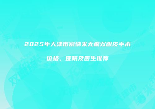 2025年天津市割纳米无痕双眼皮手术价格、医院及医生推荐