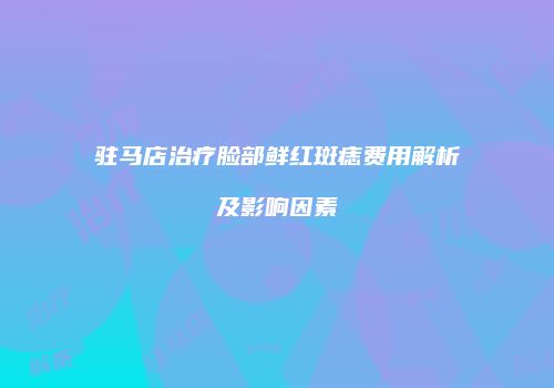 驻马店治疗脸部鲜红斑痣费用解析及影响因素