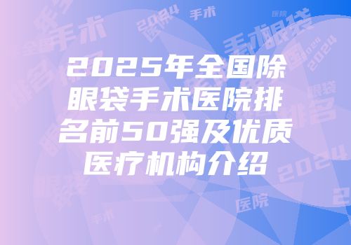 2025年全国除眼袋手术医院排名前50强及优质医疗机构介绍