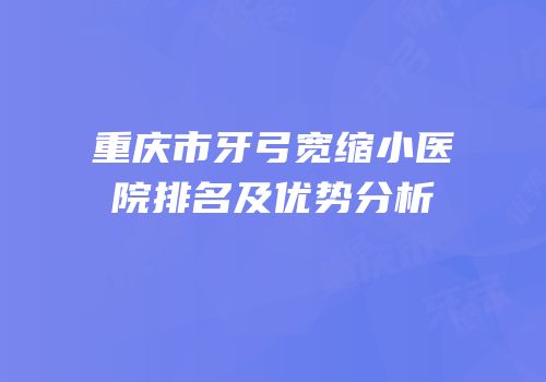 重庆市牙弓宽缩小医院排名及优势分析