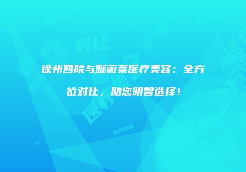 徐州四院与懿薇莱医疗美容：全方位对比，助您明智选择！