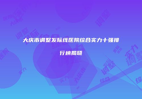 大庆市调整发际线医院综合实力十强排行榜揭晓