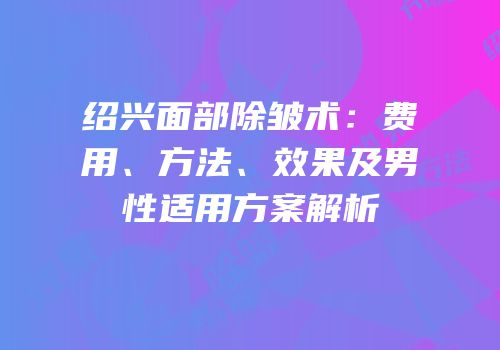 绍兴面部除皱术：费用、方法、效果及男性适用方案解析