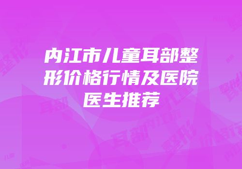 内江市儿童耳部整形价格行情及医院医生推荐