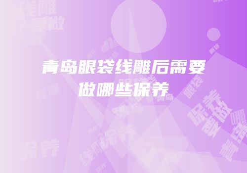青岛眼袋线雕后需要做哪些保养