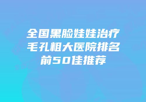 全国黑脸娃娃治疗毛孔粗大医院排名前50佳推荐