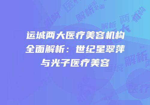 运城两大医疗美容机构全面解析：世纪星翠萍与光子医疗美容