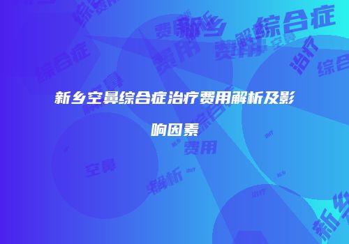 新乡空鼻综合症治疗费用解析及影响因素