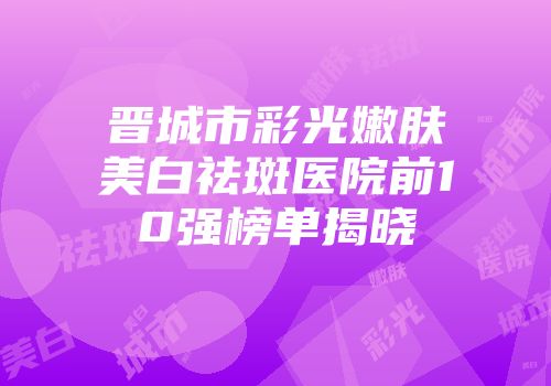 晋城市彩光嫩肤美白祛斑医院前10强榜单揭晓