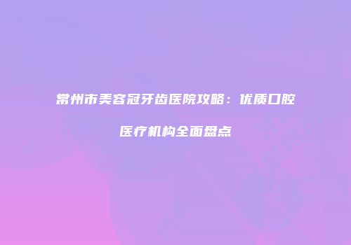 常州市美容冠牙齿医院攻略：优质口腔医疗机构全面盘点