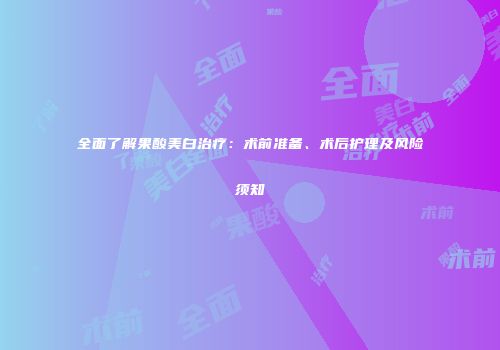 全面了解果酸美白治疗：术前准备、术后护理及风险须知