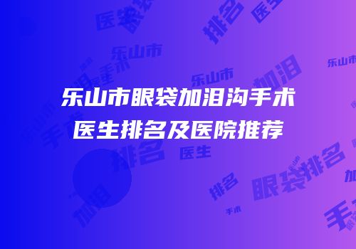 乐山市眼袋加泪沟手术医生排名及医院推荐