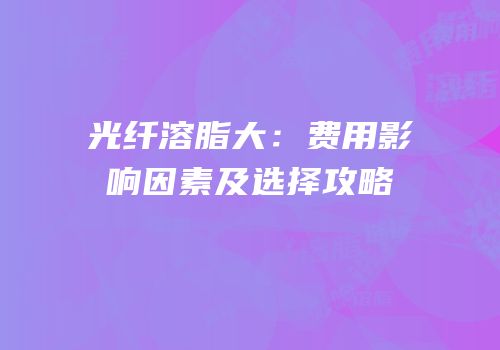 光纤溶脂大：费用影响因素及选择攻略