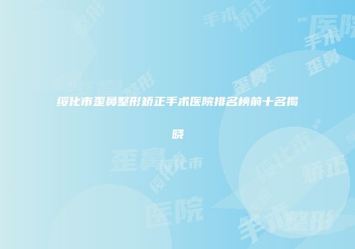 绥化市歪鼻整形矫正手术医院排名榜前十名揭晓