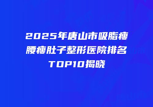 2025年唐山市吸脂瘦腰瘦肚子整形医院排名TOP10揭晓