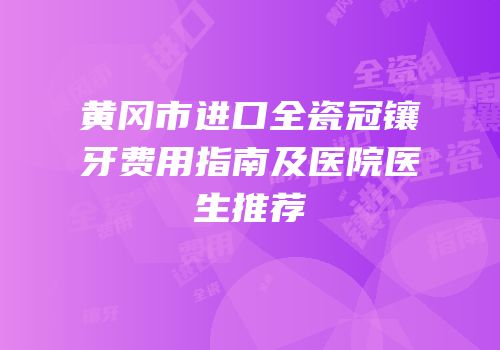 黄冈市进口全瓷冠镶牙费用指南及医院医生推荐
